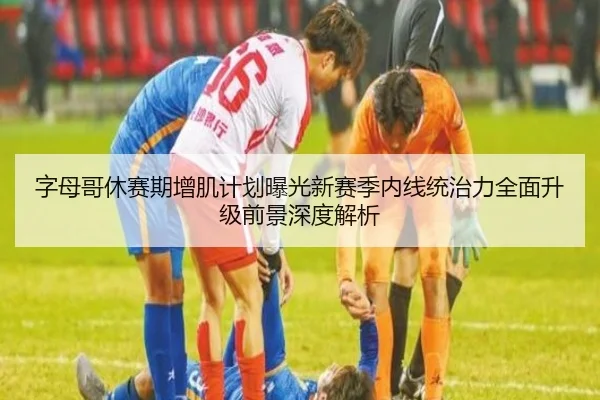 字母哥休赛期增肌计划曝光新赛季内线统治力全面升级前景深度解析