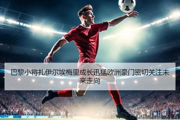巴黎小将扎伊尔埃梅里成长迅猛欧洲豪门密切关注未来走向