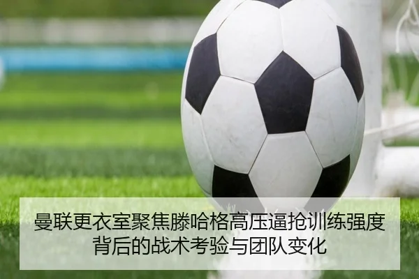 曼联更衣室聚焦滕哈格高压逼抢训练强度背后的战术考验与团队变化