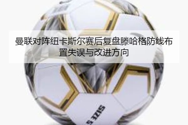曼联对阵纽卡斯尔赛后复盘滕哈格防线布置失误与改进方向
